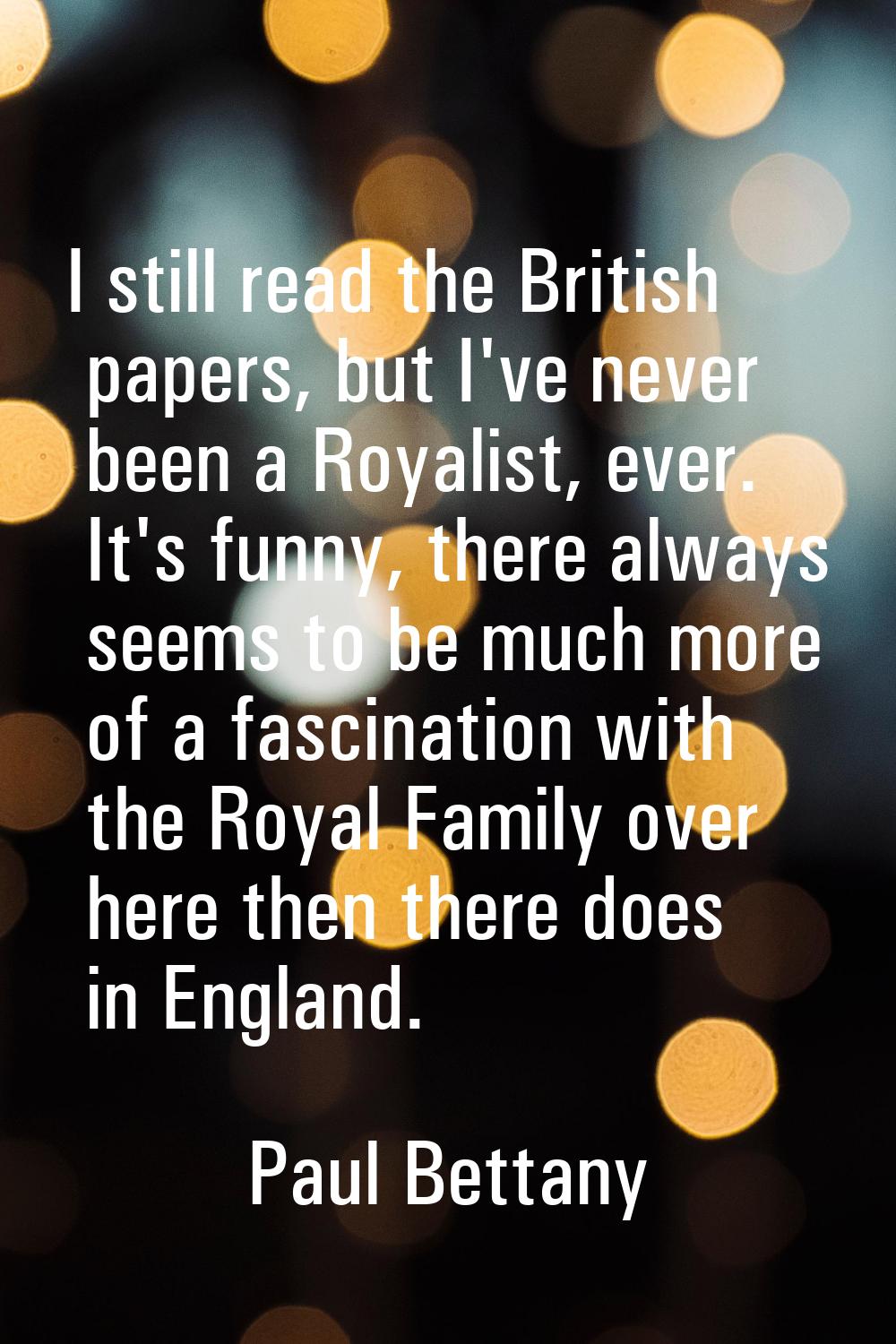 I still read the British papers, but I've never been a Royalist, ever. It's funny, there always see