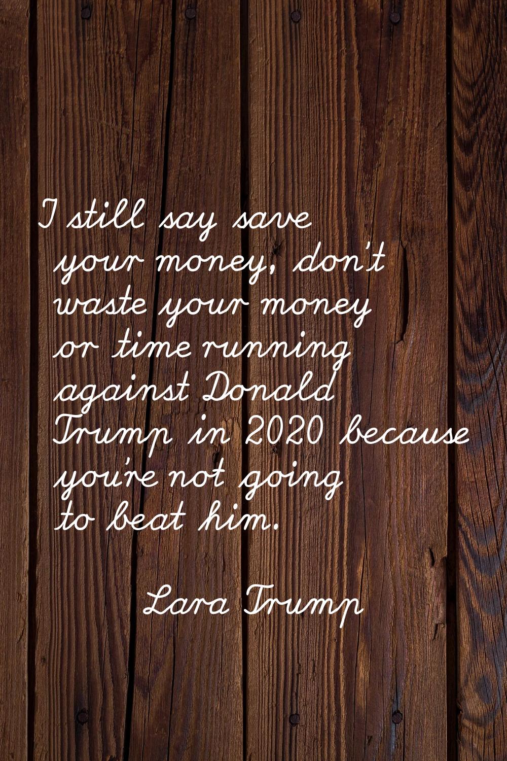 I still say save your money, don't waste your money or time running against Donald Trump in 2020 be