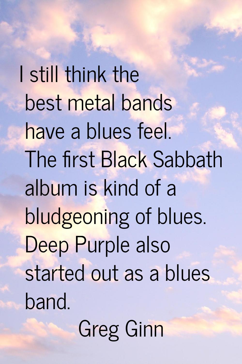 I still think the best metal bands have a blues feel. The first Black Sabbath album is kind of a bl