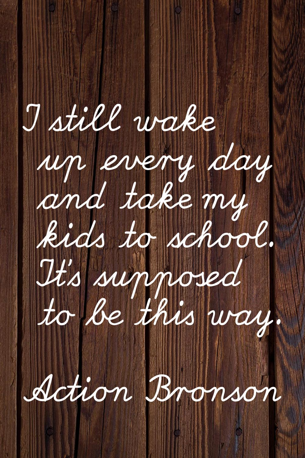 I still wake up every day and take my kids to school. It's supposed to be this way.
