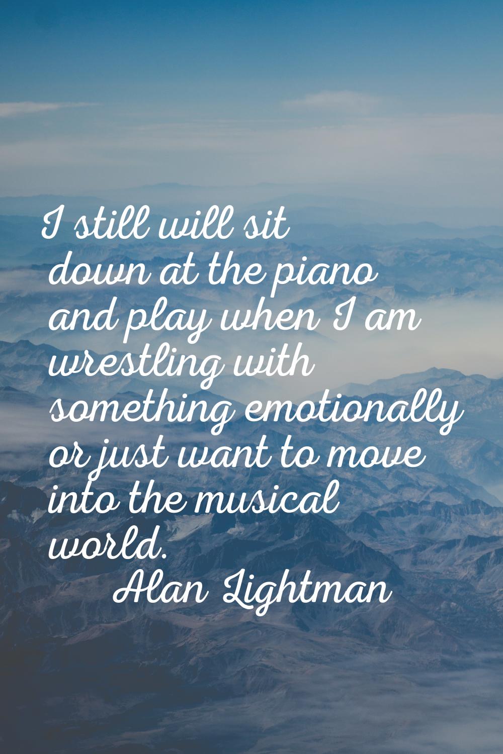 I still will sit down at the piano and play when I am wrestling with something emotionally or just 