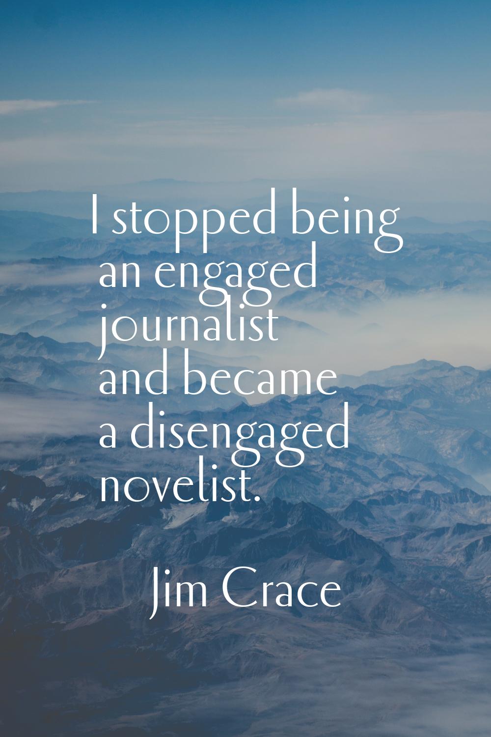 I stopped being an engaged journalist and became a disengaged novelist.