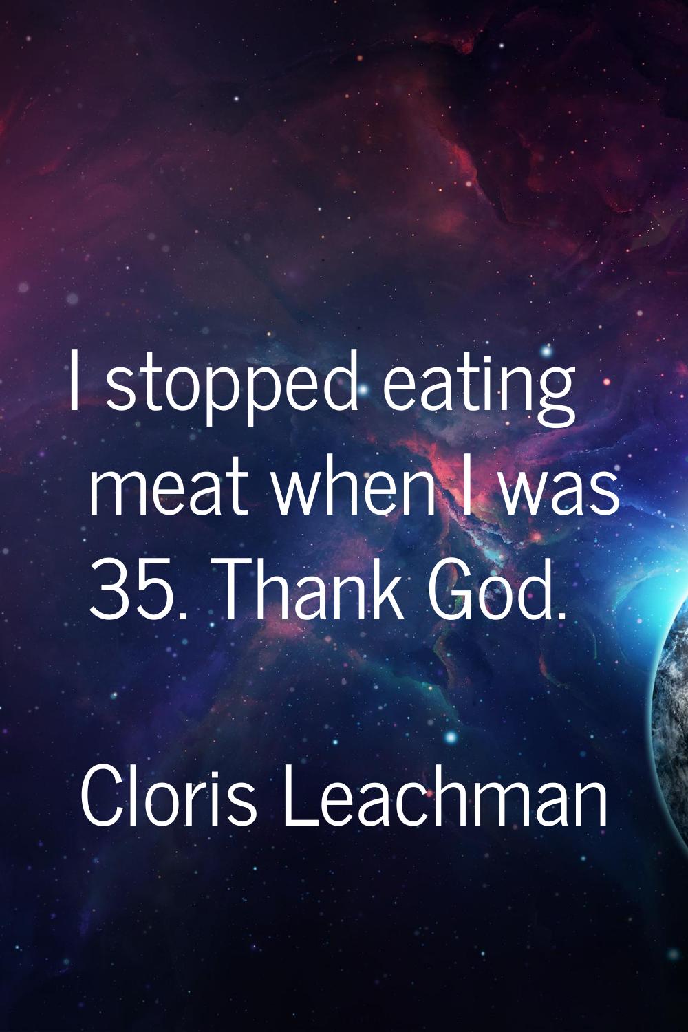I stopped eating meat when I was 35. Thank God.