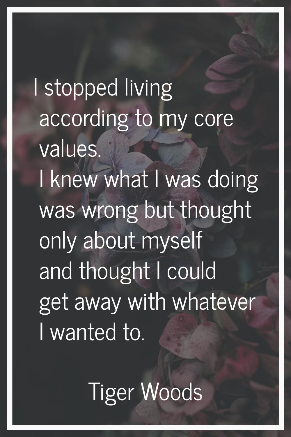 I stopped living according to my core values. I knew what I was doing was wrong but thought only ab