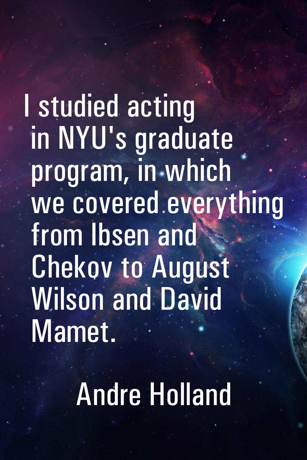 I studied acting in NYU's graduate program, in which we covered everything from Ibsen and Chekov to