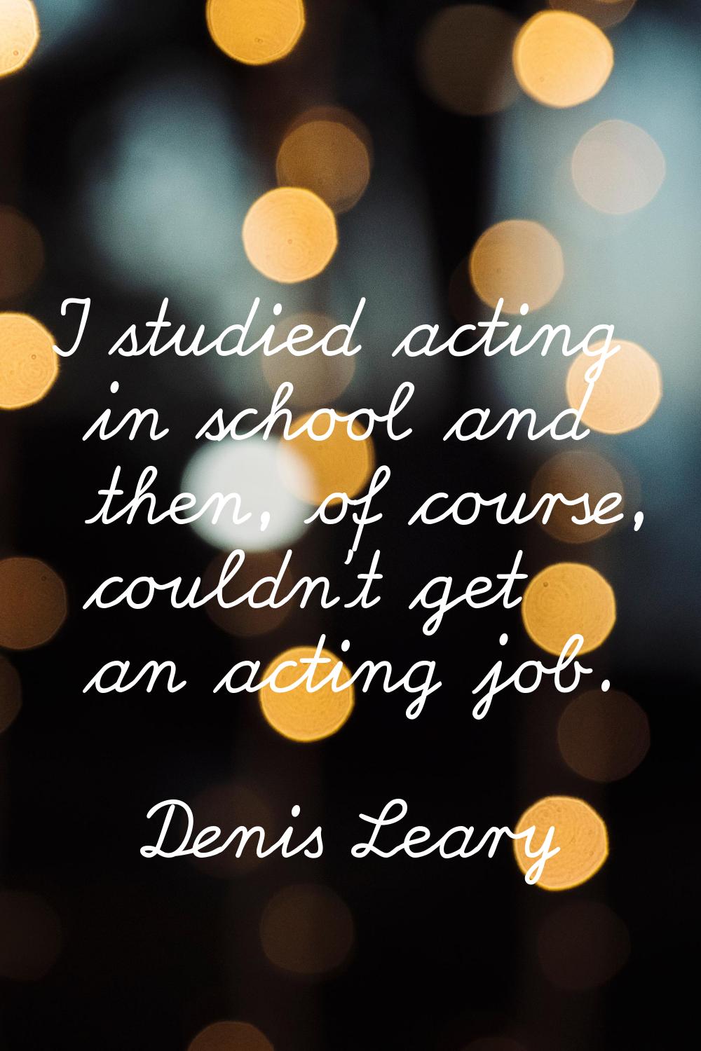 I studied acting in school and then, of course, couldn't get an acting job.