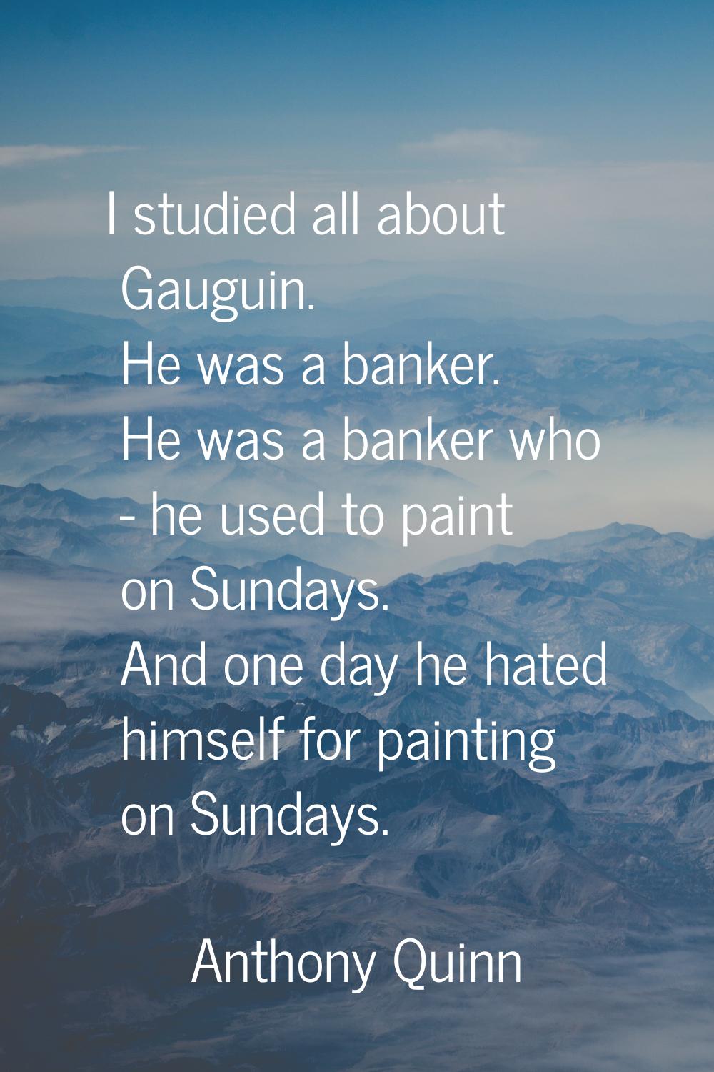 I studied all about Gauguin. He was a banker. He was a banker who - he used to paint on Sundays. An