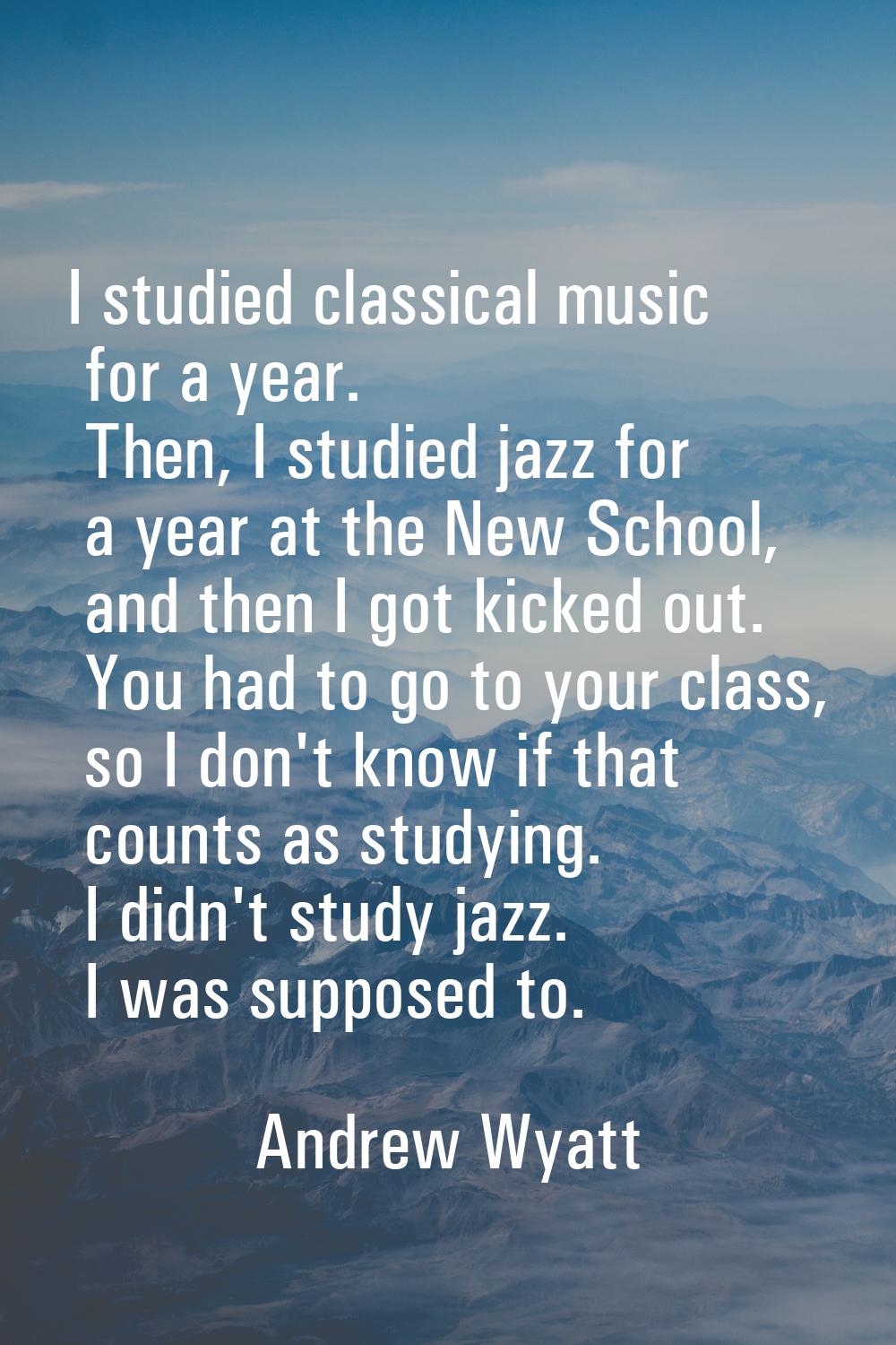 I studied classical music for a year. Then, I studied jazz for a year at the New School, and then I