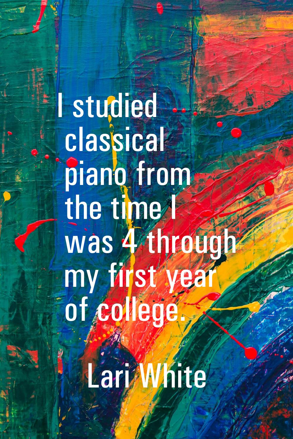 I studied classical piano from the time I was 4 through my first year of college.