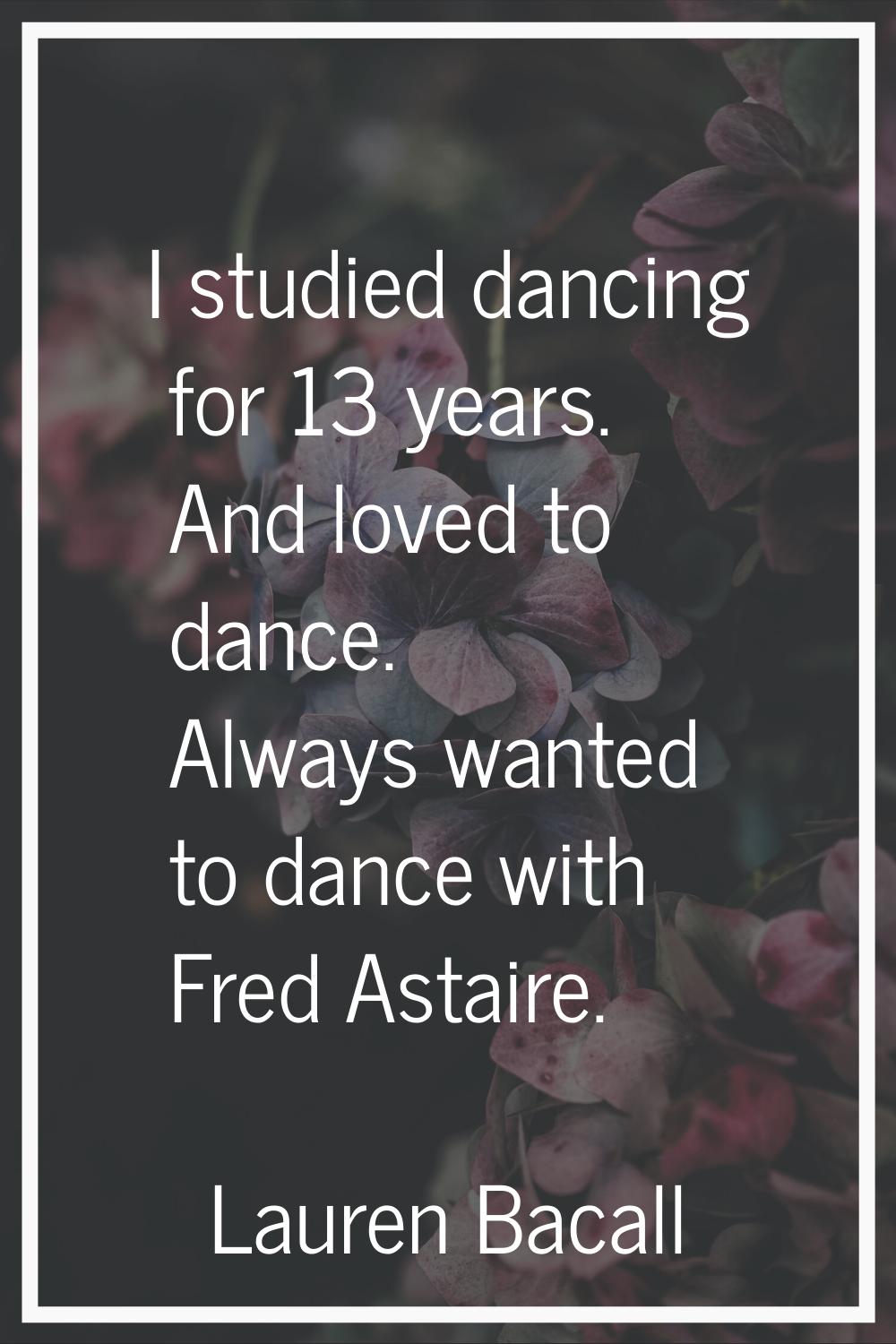 I studied dancing for 13 years. And loved to dance. Always wanted to dance with Fred Astaire.