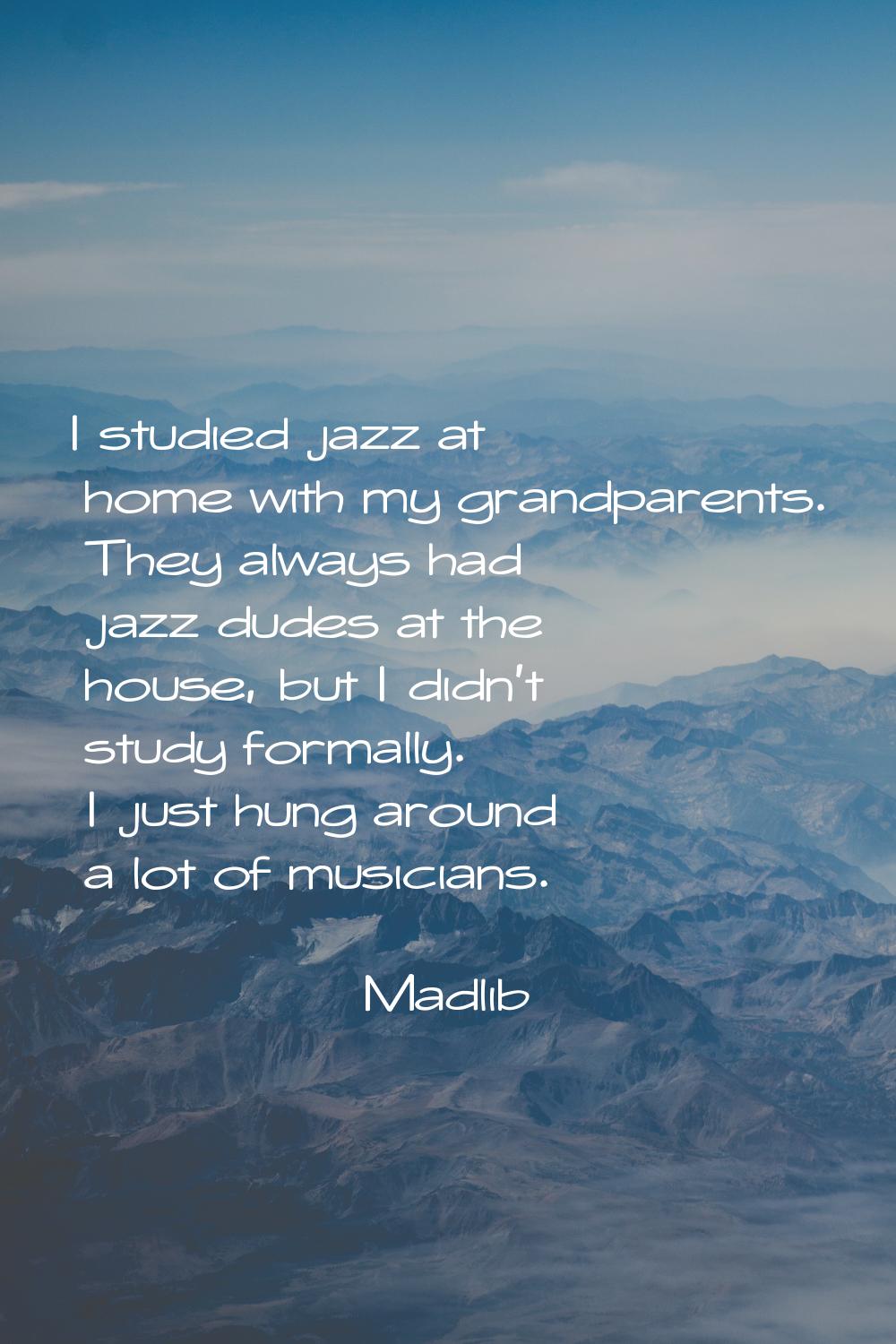 I studied jazz at home with my grandparents. They always had jazz dudes at the house, but I didn't 