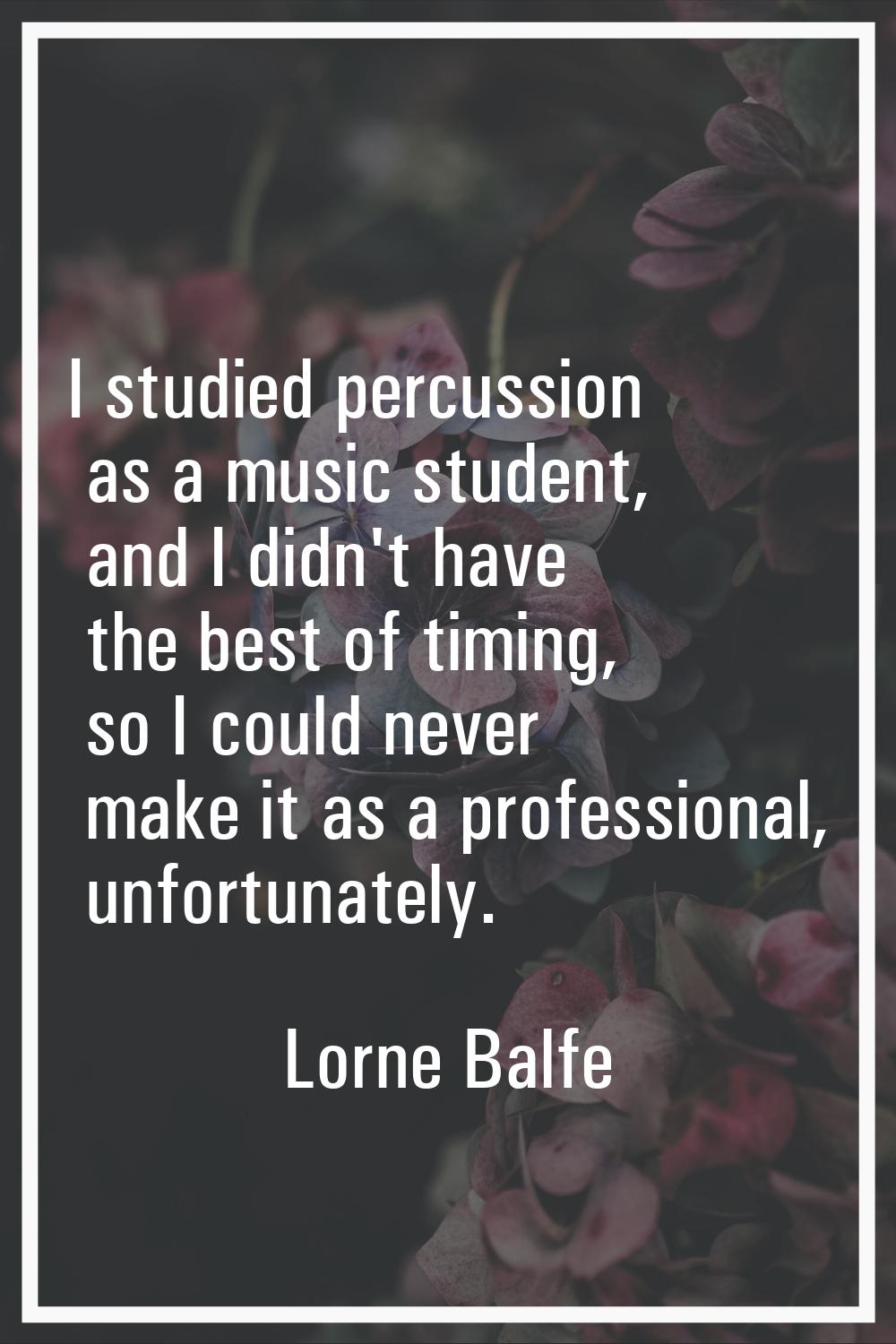 I studied percussion as a music student, and I didn't have the best of timing, so I could never mak