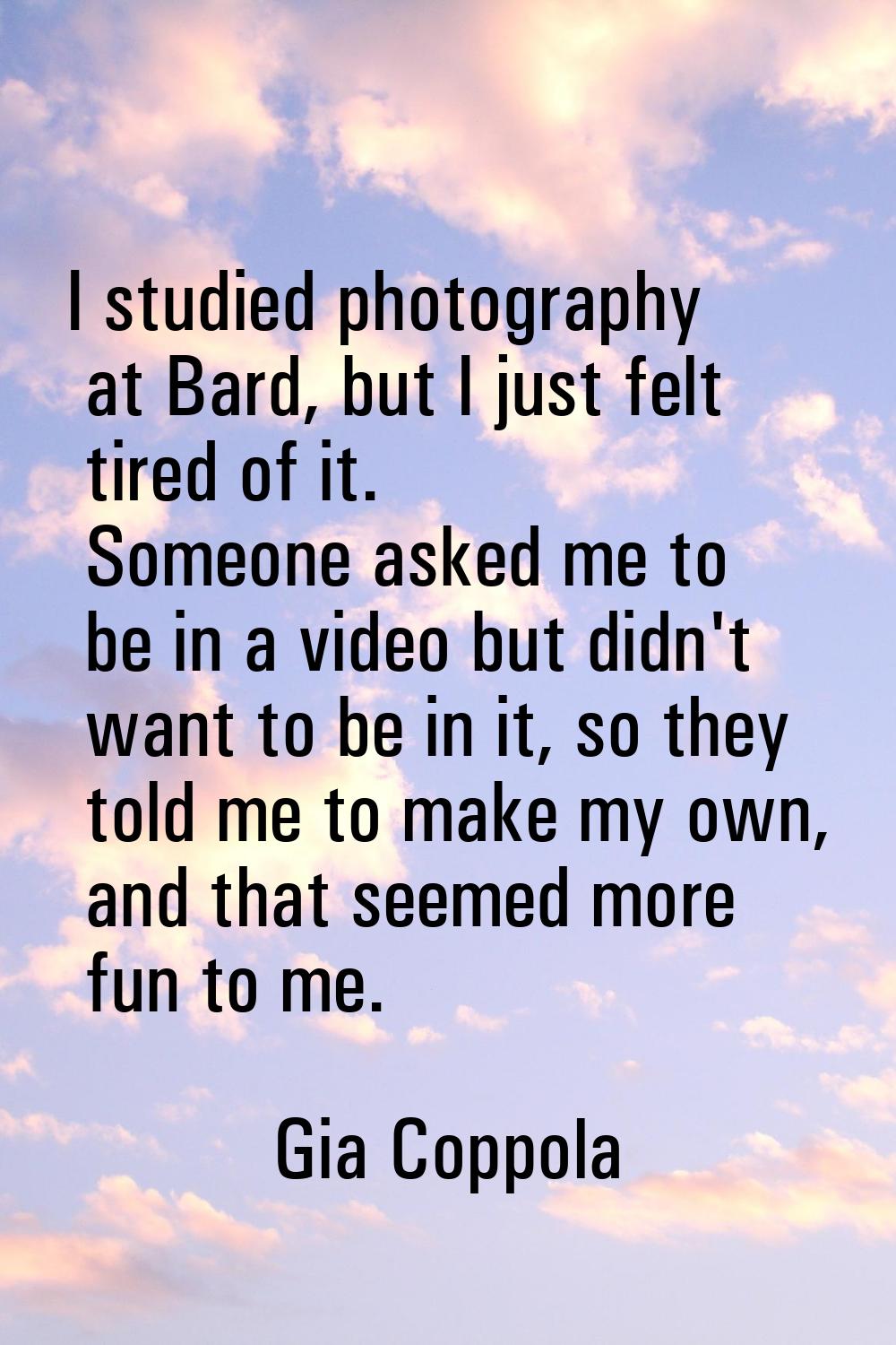 I studied photography at Bard, but I just felt tired of it. Someone asked me to be in a video but d