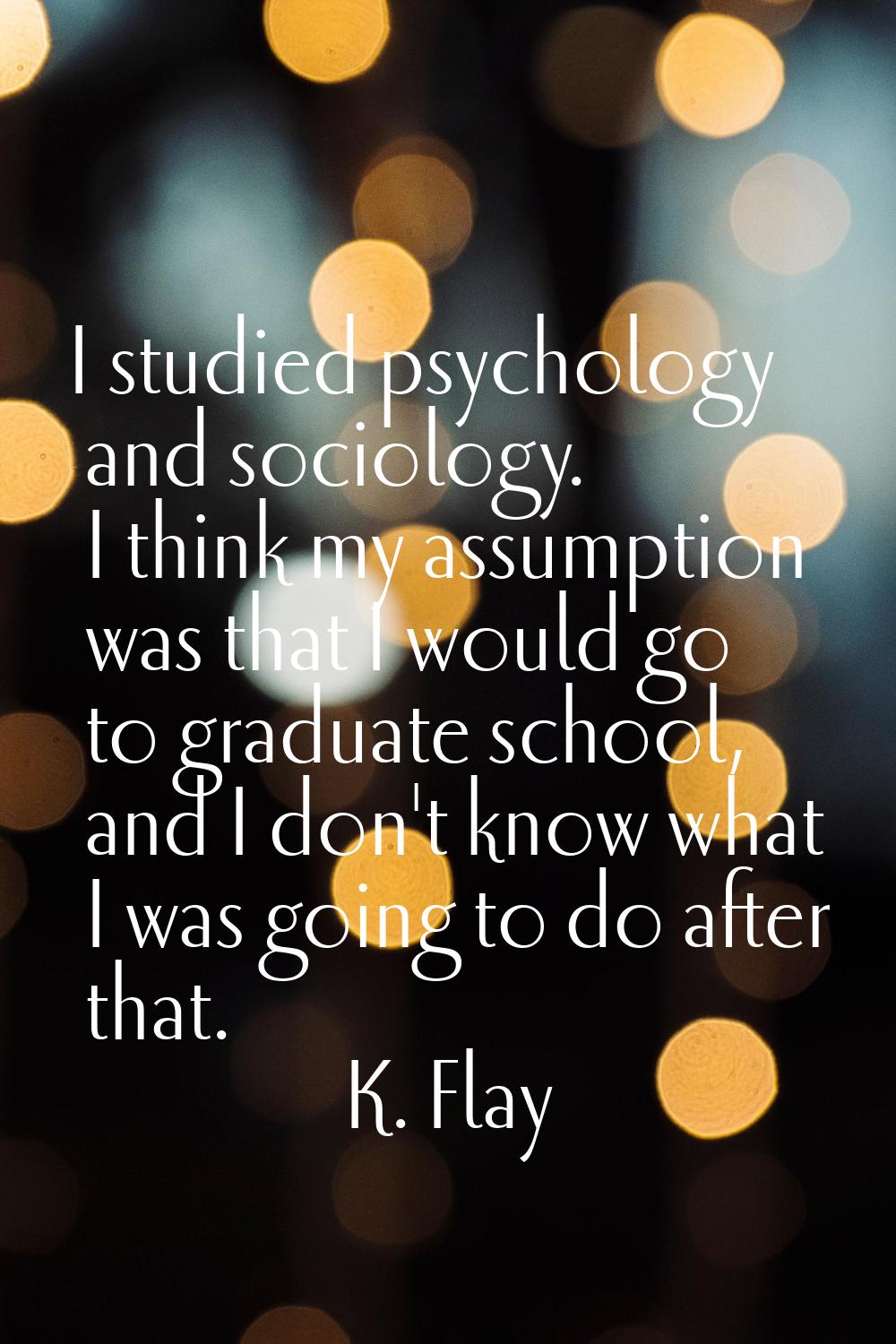 I studied psychology and sociology. I think my assumption was that I would go to graduate school, a