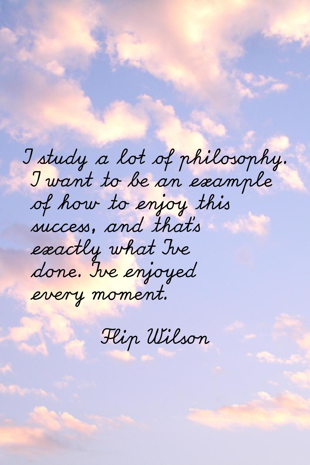 I study a lot of philosophy. I want to be an example of how to enjoy this success, and that's exact