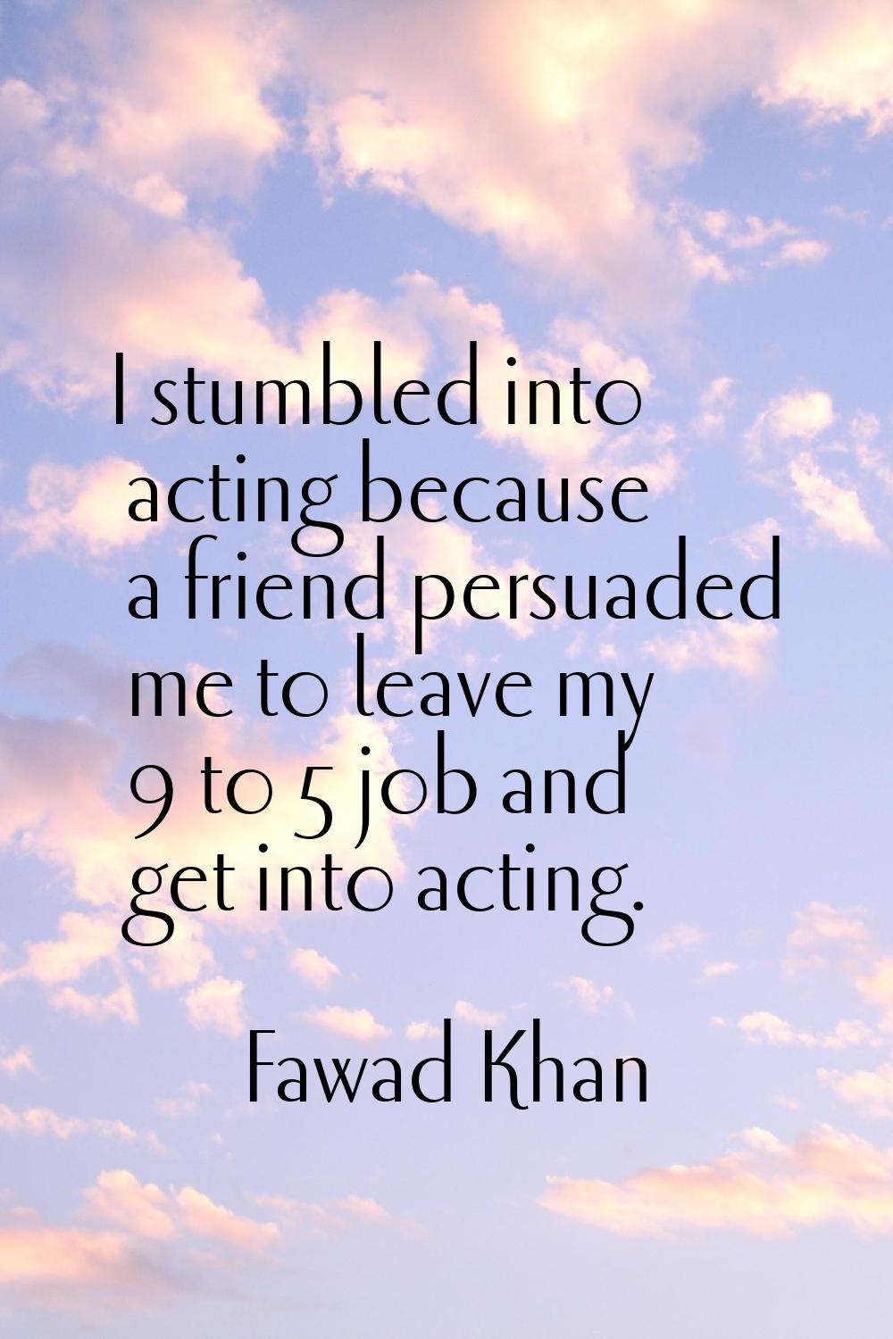 I stumbled into acting because a friend persuaded me to leave my 9 to 5 job and get into acting.