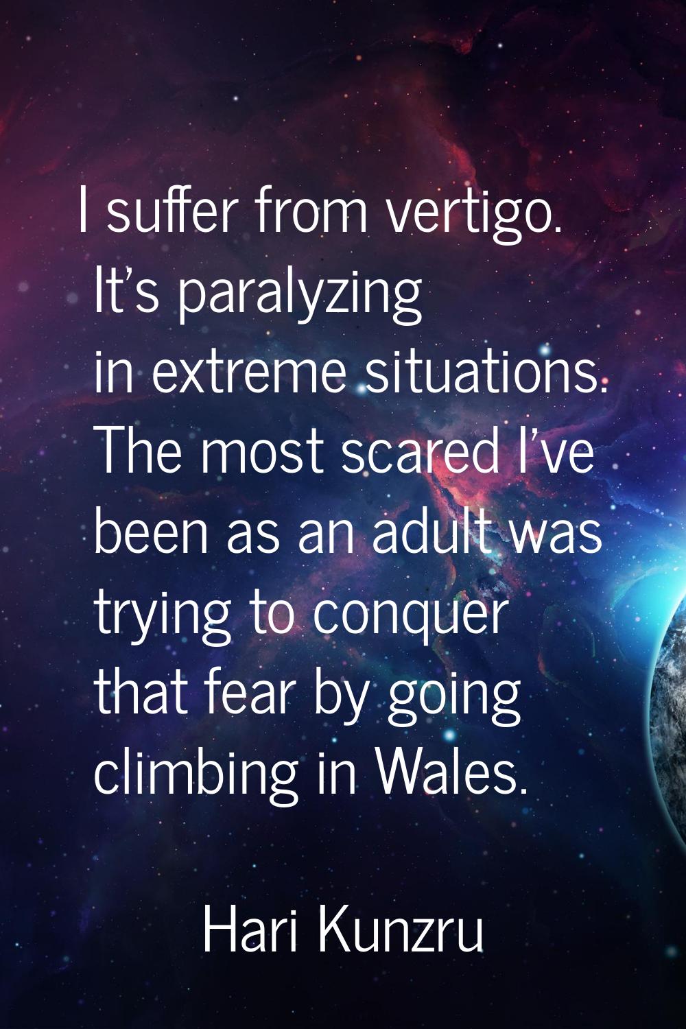 I suffer from vertigo. It's paralyzing in extreme situations. The most scared I've been as an adult