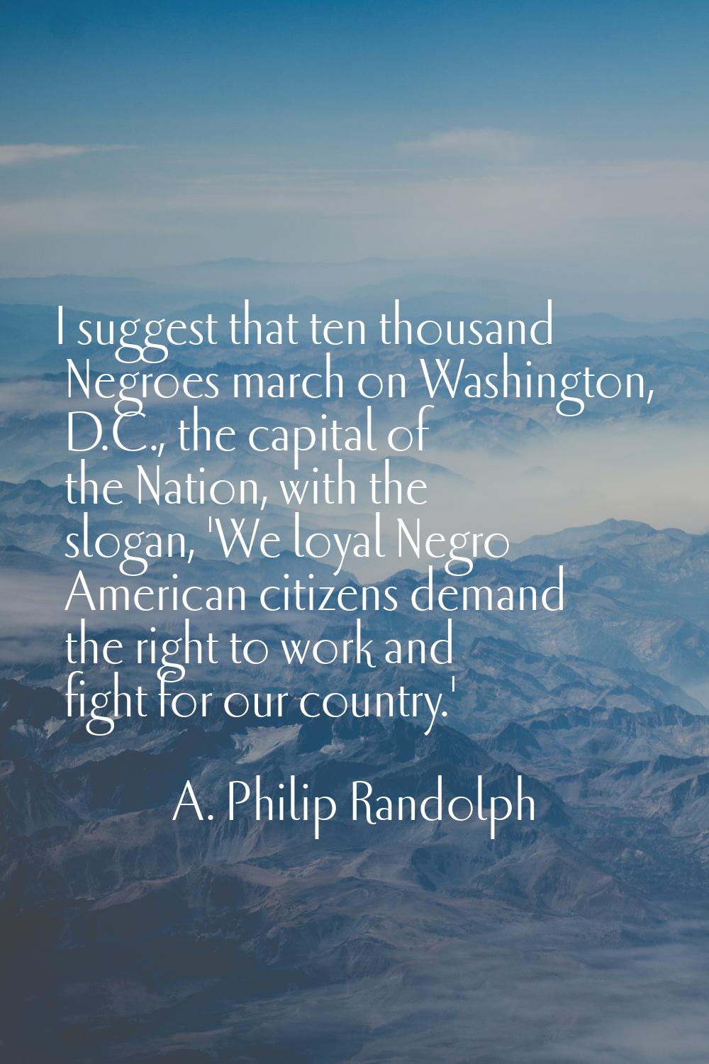 I suggest that ten thousand Negroes march on Washington, D.C., the capital of the Nation, with the 