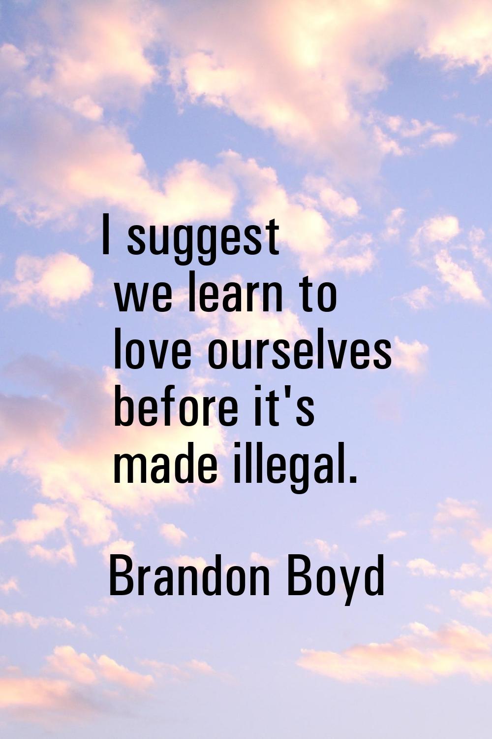 I suggest we learn to love ourselves before it's made illegal.