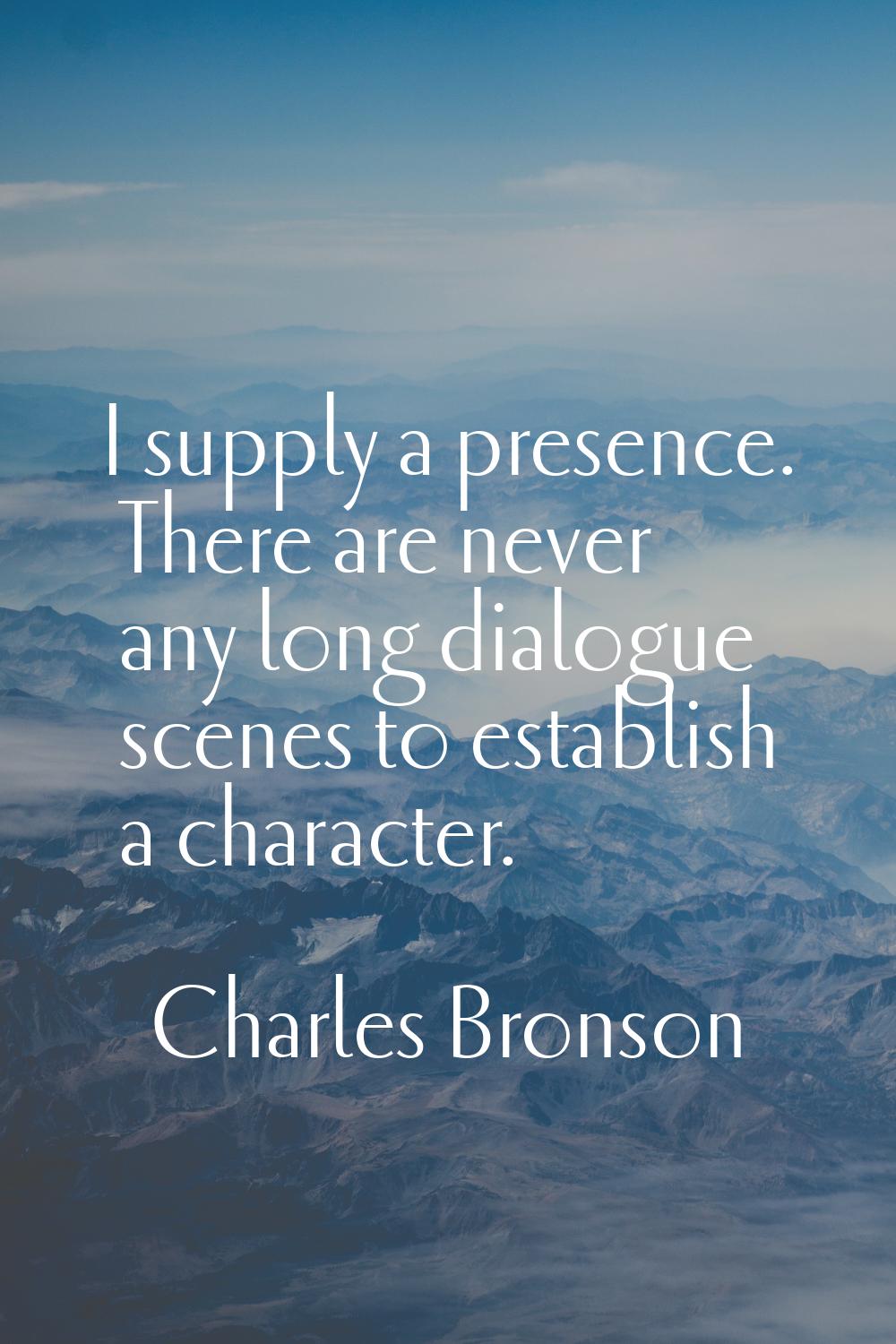 I supply a presence. There are never any long dialogue scenes to establish a character.
