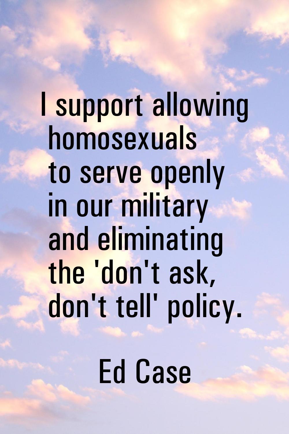 I support allowing homosexuals to serve openly in our military and eliminating the 'don't ask, don'