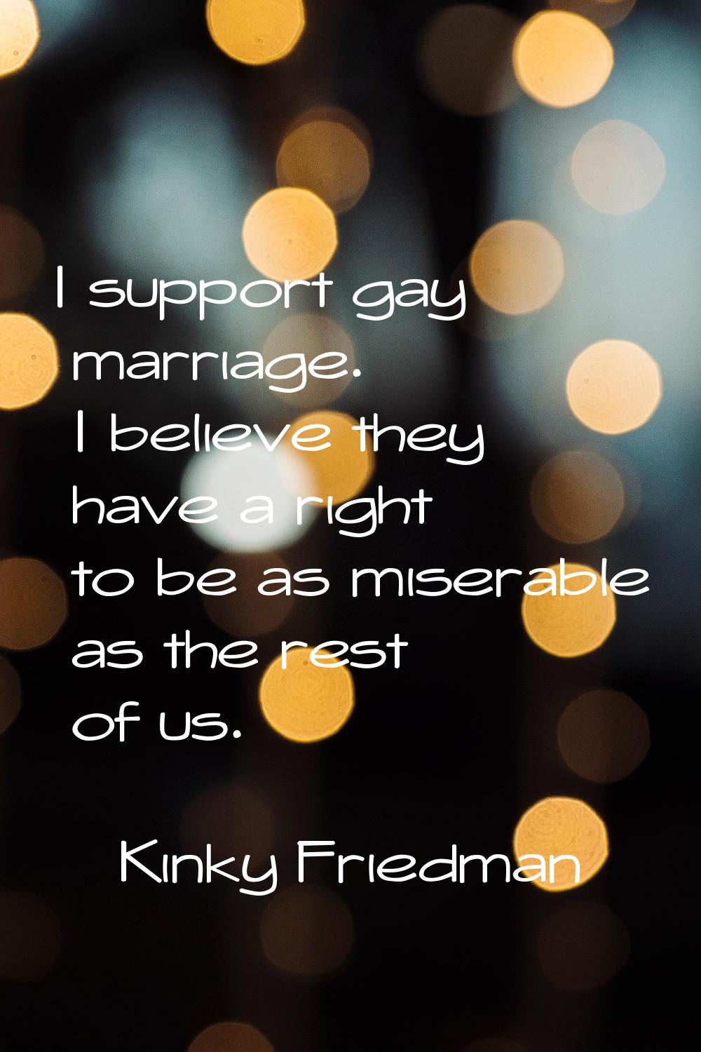 I support gay marriage. I believe they have a right to be as miserable as the rest of us.
