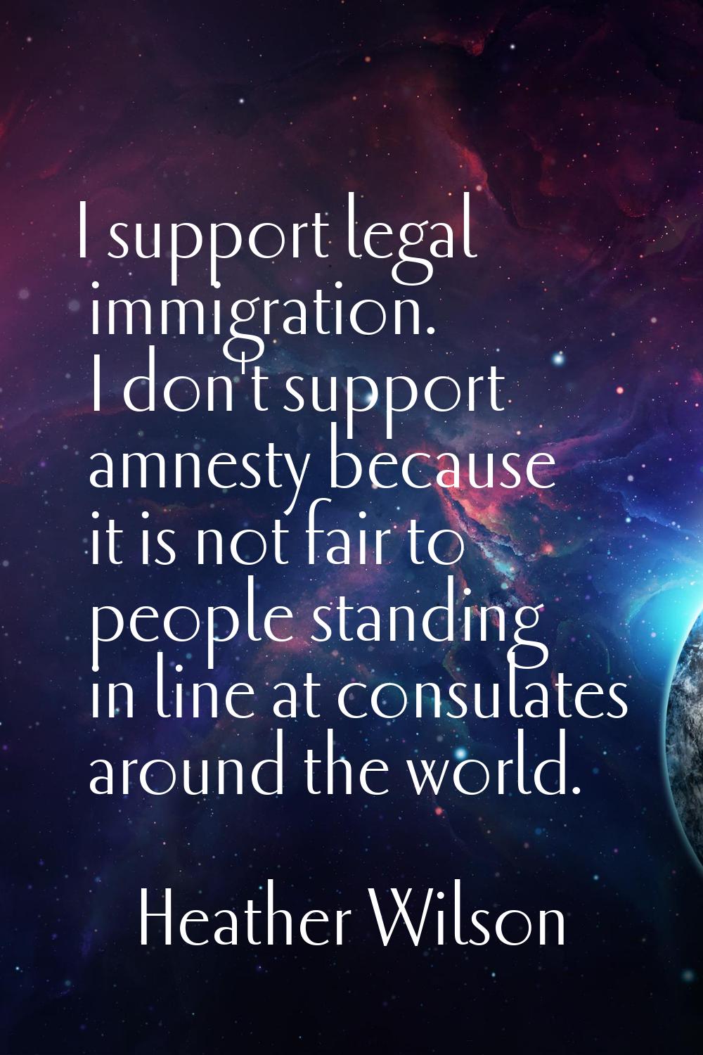 I support legal immigration. I don't support amnesty because it is not fair to people standing in l