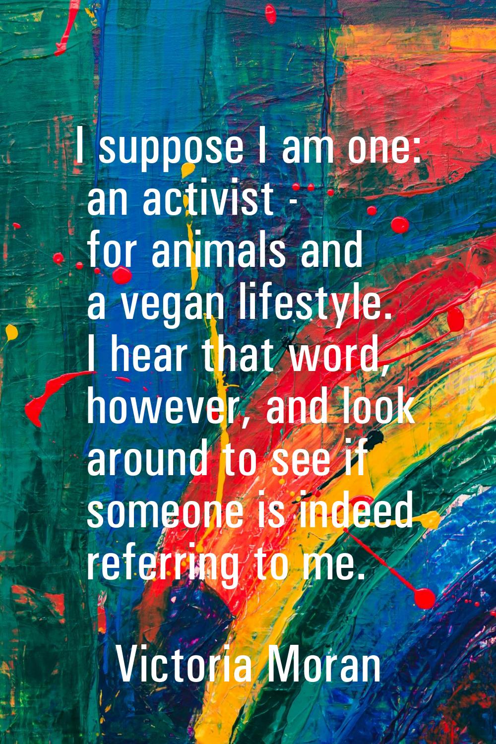 I suppose I am one: an activist - for animals and a vegan lifestyle. I hear that word, however, and