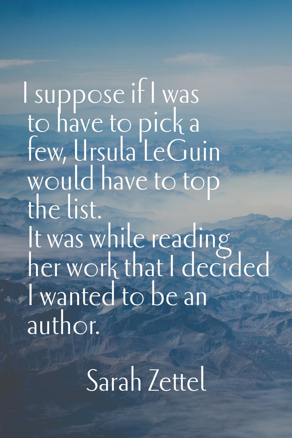 I suppose if I was to have to pick a few, Ursula LeGuin would have to top the list. It was while re