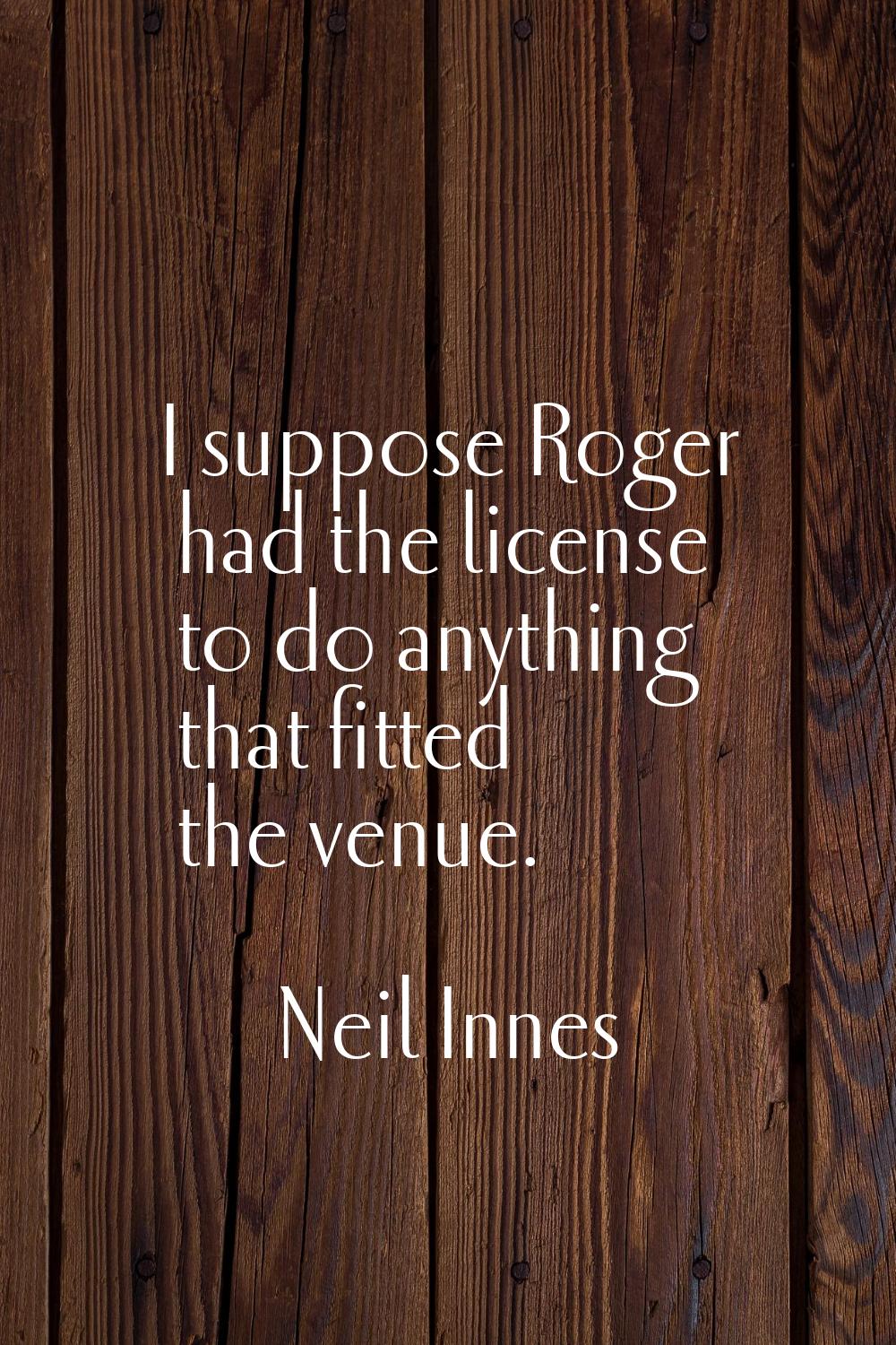 I suppose Roger had the license to do anything that fitted the venue.