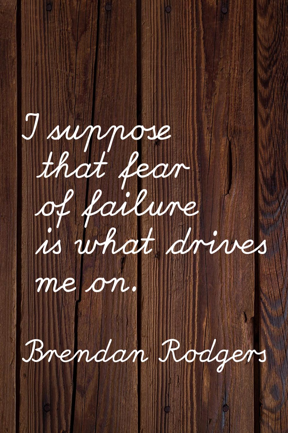 I suppose that fear of failure is what drives me on.