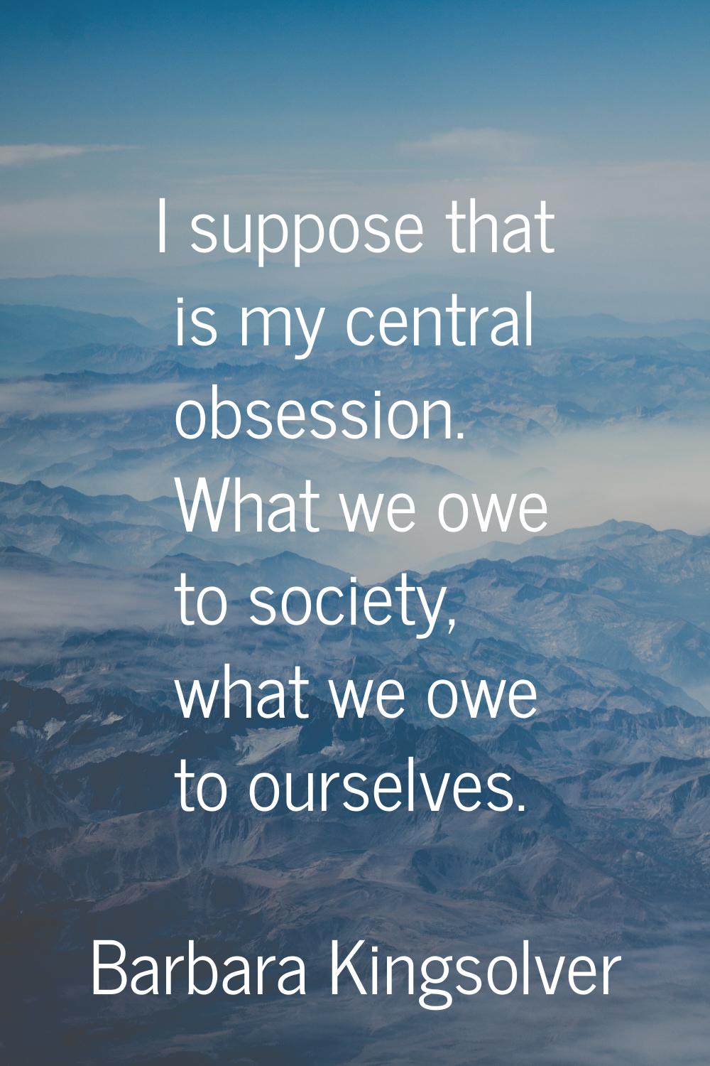 I suppose that is my central obsession. What we owe to society, what we owe to ourselves.
