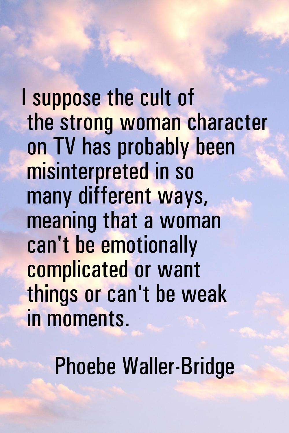 I suppose the cult of the strong woman character on TV has probably been misinterpreted in so many 