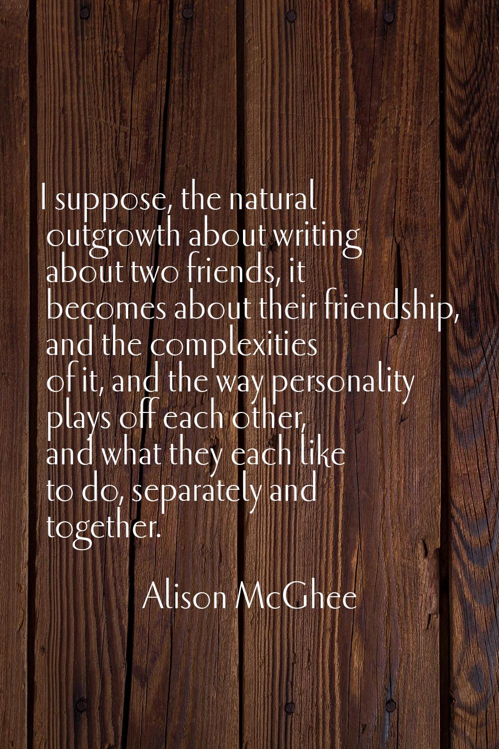 I suppose, the natural outgrowth about writing about two friends, it becomes about their friendship