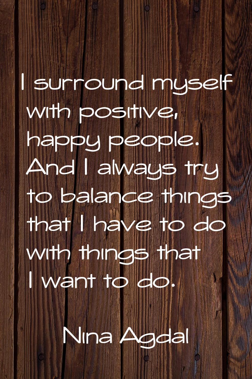 I surround myself with positive, happy people. And I always try to balance things that I have to do