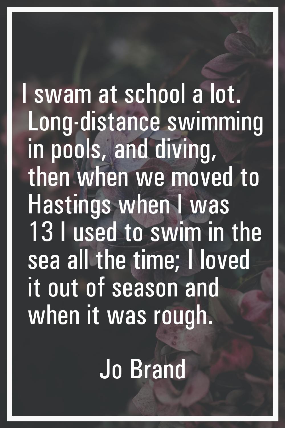 I swam at school a lot. Long-distance swimming in pools, and diving, then when we moved to Hastings