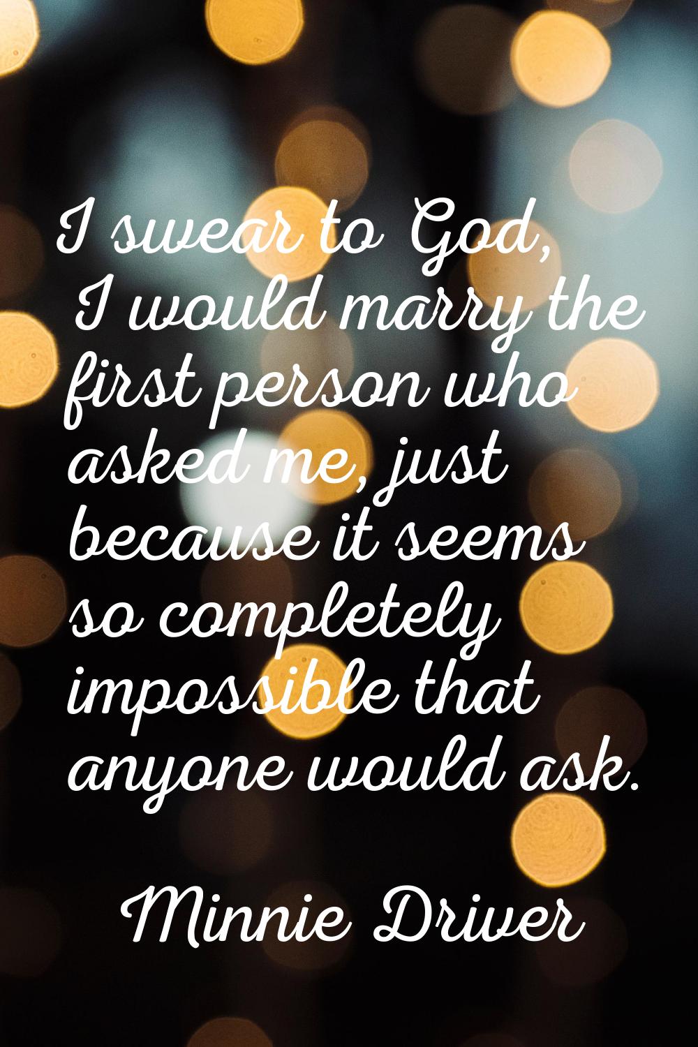 I swear to God, I would marry the first person who asked me, just because it seems so completely im
