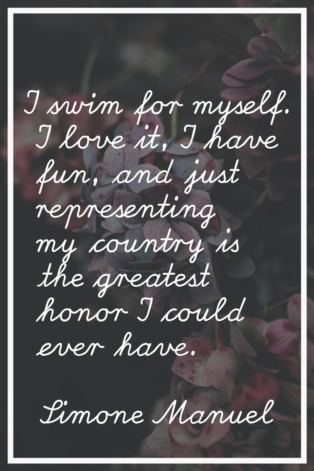 I swim for myself. I love it, I have fun, and just representing my country is the greatest honor I 