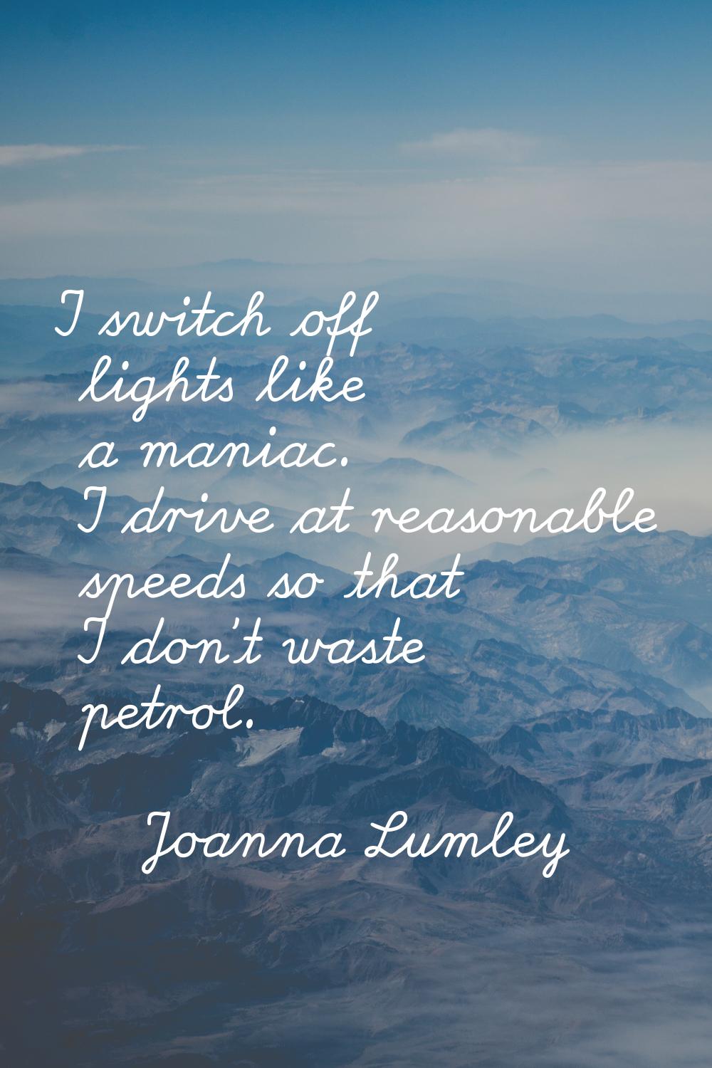 I switch off lights like a maniac. I drive at reasonable speeds so that I don't waste petrol.