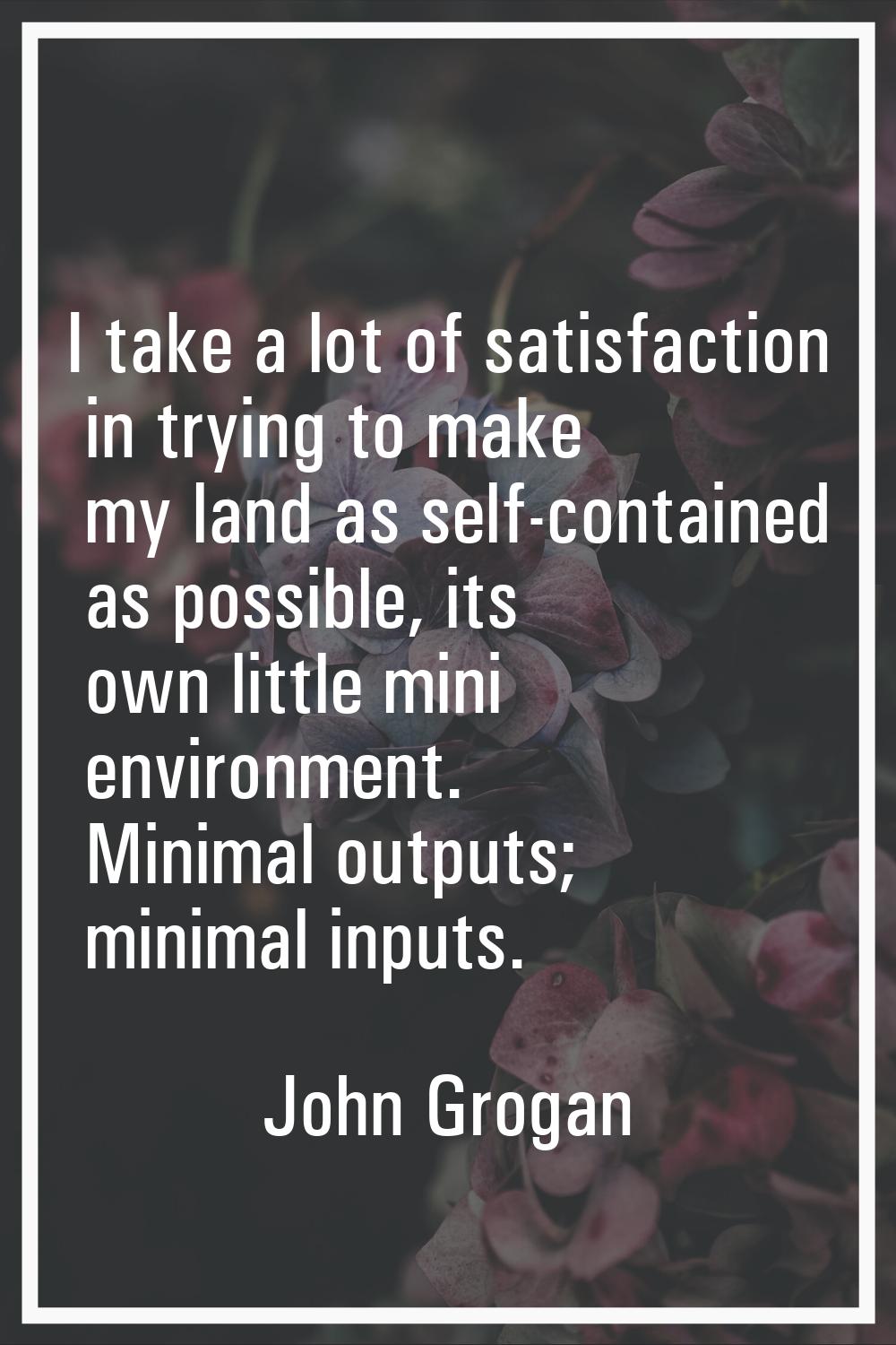I take a lot of satisfaction in trying to make my land as self-contained as possible, its own littl