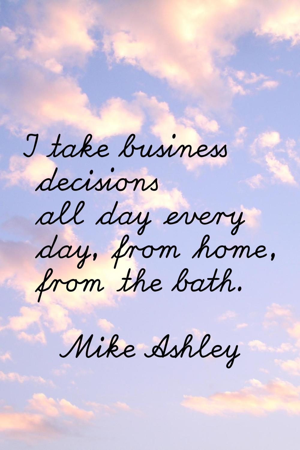 I take business decisions all day every day, from home, from the bath.