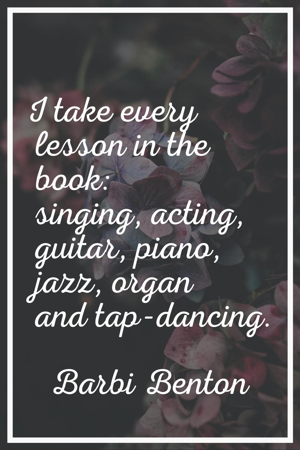 I take every lesson in the book: singing, acting, guitar, piano, jazz, organ and tap-dancing.
