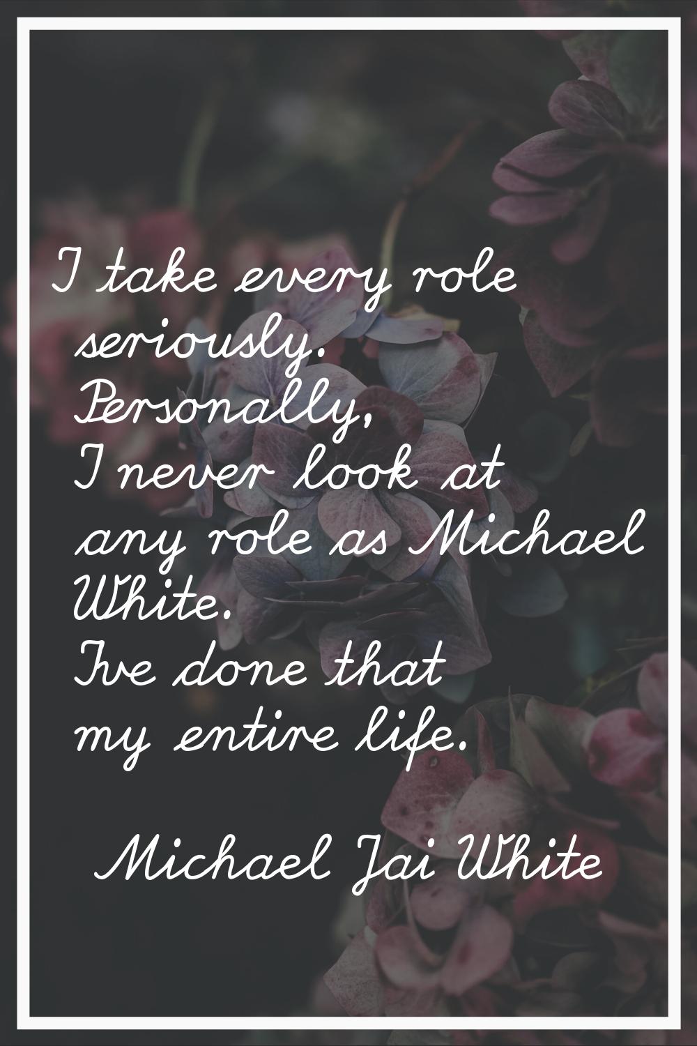 I take every role seriously. Personally, I never look at any role as Michael White. I've done that 