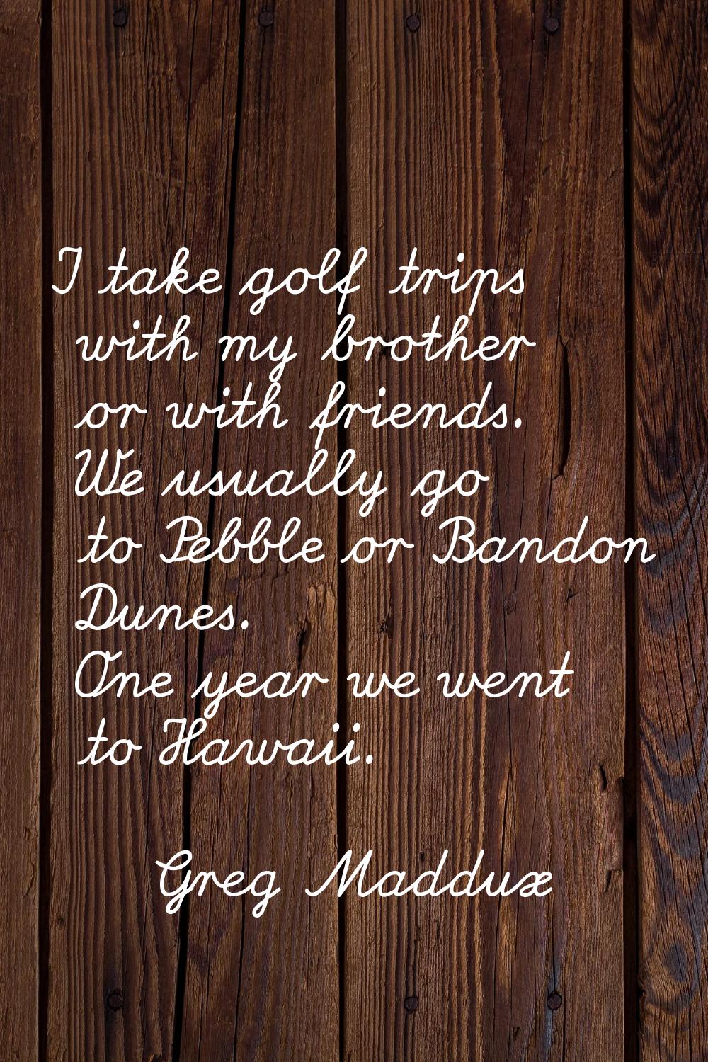 I take golf trips with my brother or with friends. We usually go to Pebble or Bandon Dunes. One yea
