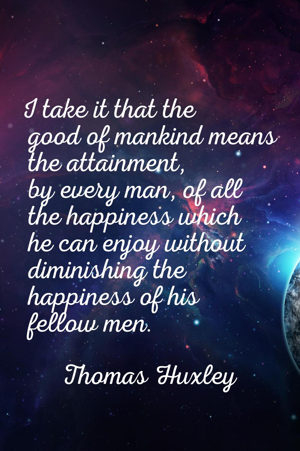 I take it that the good of mankind means the attainment, by every man, of all the happiness which h