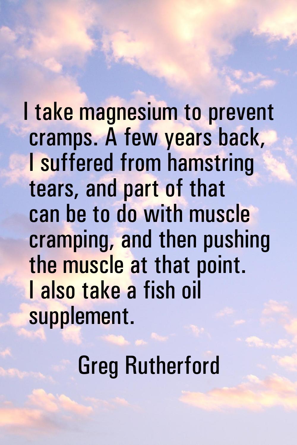 I take magnesium to prevent cramps. A few years back, I suffered from hamstring tears, and part of 