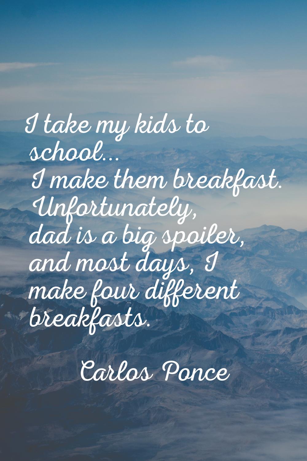 I take my kids to school... I make them breakfast. Unfortunately, dad is a big spoiler, and most da