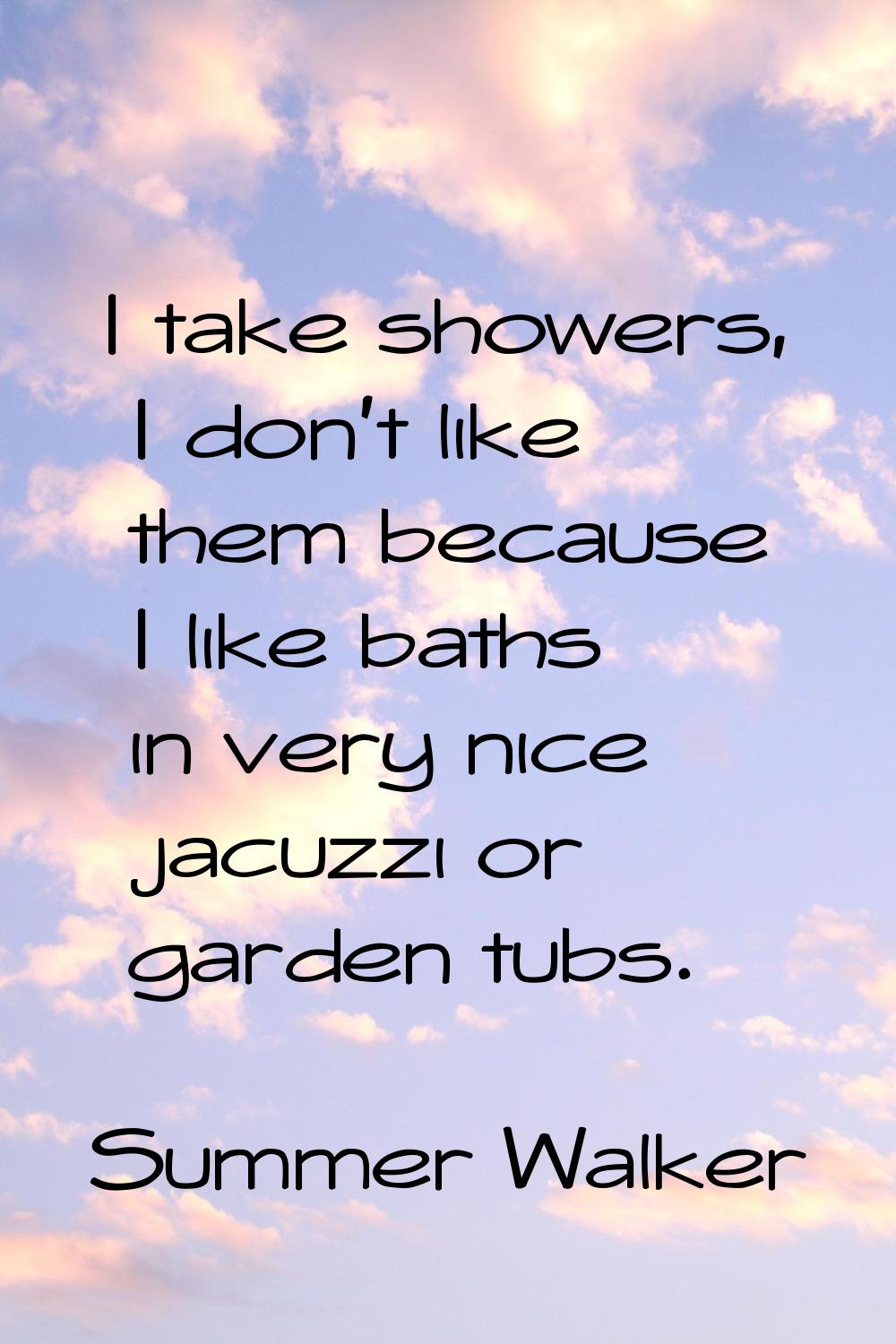 I take showers, I don't like them because I like baths in very nice jacuzzi or garden tubs.