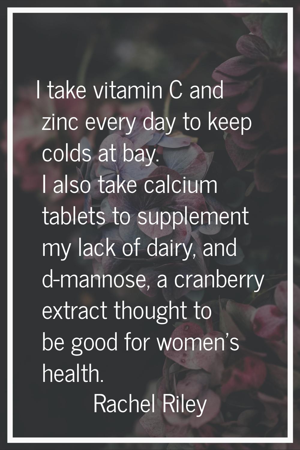 I take vitamin C and zinc every day to keep colds at bay. I also take calcium tablets to supplement
