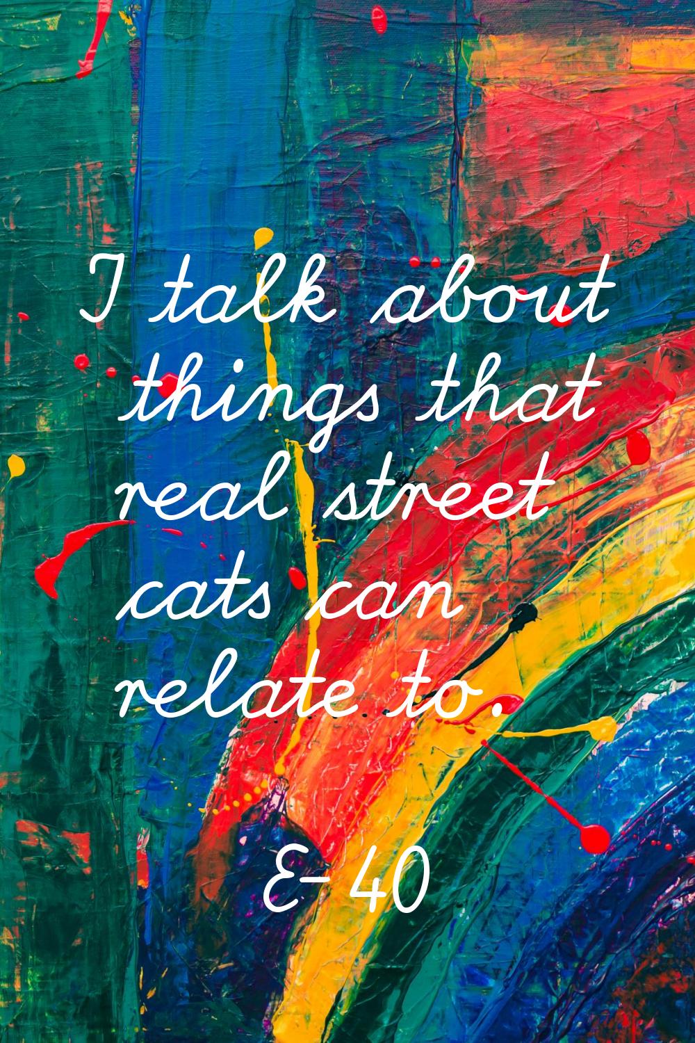 I talk about things that real street cats can relate to.